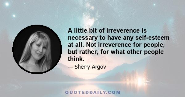 A little bit of irreverence is necessary to have any self-esteem at all. Not irreverence for people, but rather, for what other people think.