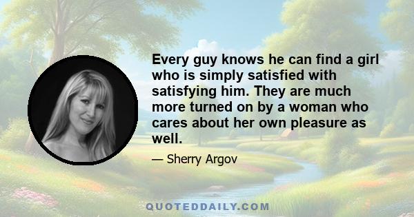 Every guy knows he can find a girl who is simply satisfied with satisfying him. They are much more turned on by a woman who cares about her own pleasure as well.