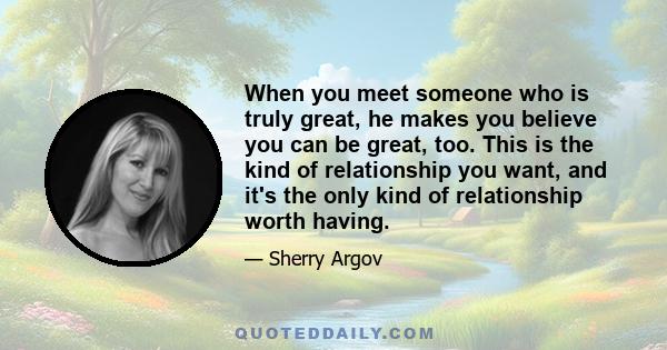 When you meet someone who is truly great, he makes you believe you can be great, too. This is the kind of relationship you want, and it's the only kind of relationship worth having.