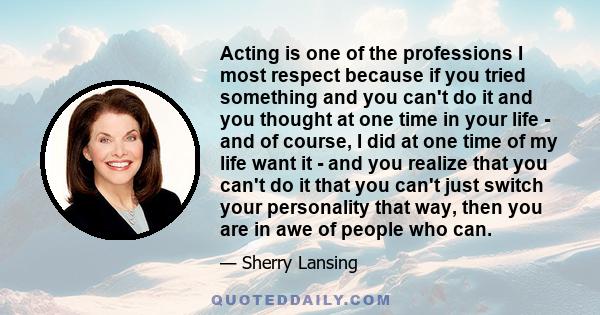 Acting is one of the professions I most respect because if you tried something and you can't do it and you thought at one time in your life - and of course, I did at one time of my life want it - and you realize that