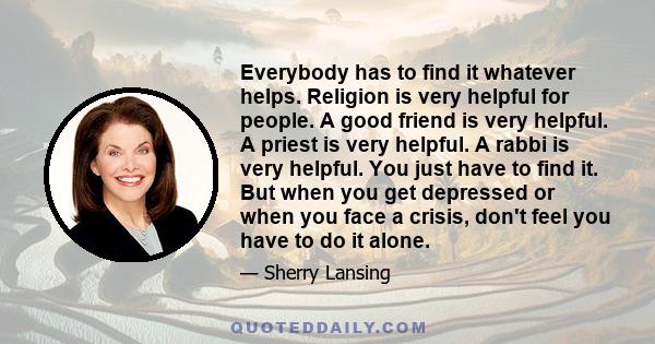 Everybody has to find it whatever helps. Religion is very helpful for people. A good friend is very helpful. A priest is very helpful. A rabbi is very helpful. You just have to find it. But when you get depressed or