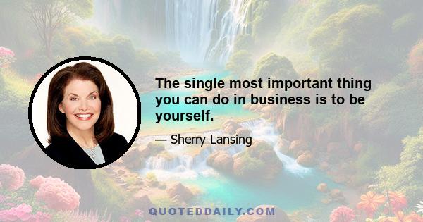 The single most important thing you can do in business is to be yourself.