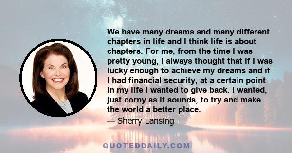 We have many dreams and many different chapters in life and I think life is about chapters. For me, from the time I was pretty young, I always thought that if I was lucky enough to achieve my dreams and if I had