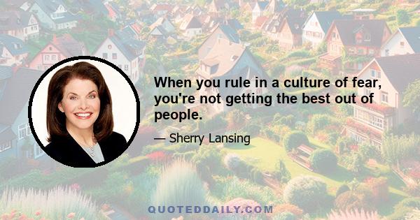 When you rule in a culture of fear, you're not getting the best out of people.