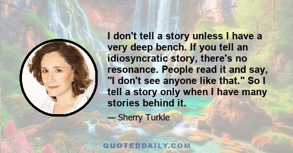 I don't tell a story unless I have a very deep bench. If you tell an idiosyncratic story, there's no resonance. People read it and say, I don't see anyone like that. So I tell a story only when I have many stories