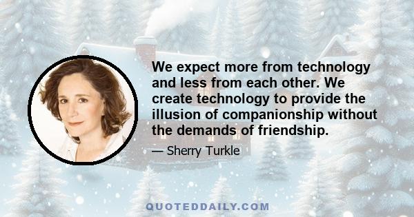 We expect more from technology and less from each other. We create technology to provide the illusion of companionship without the demands of friendship.