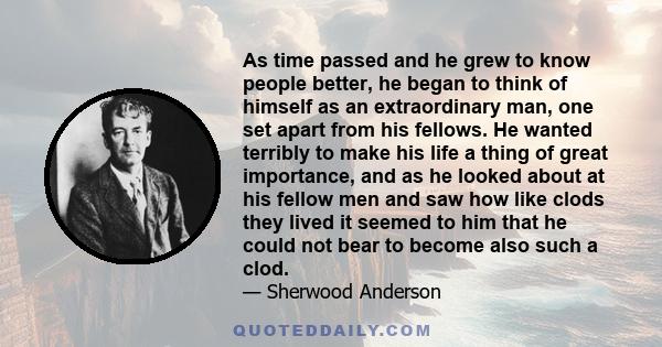 As time passed and he grew to know people better, he began to think of himself as an extraordinary man, one set apart from his fellows. He wanted terribly to make his life a thing of great importance, and as he looked