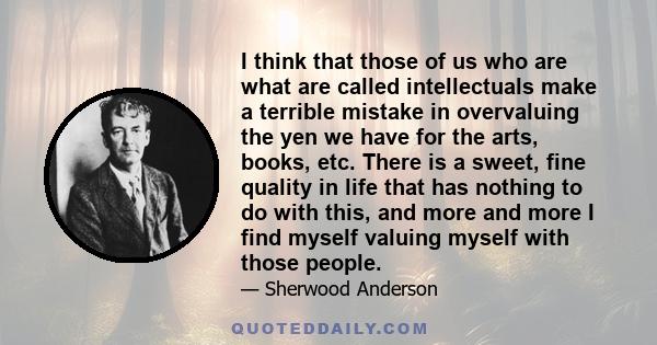 I think that those of us who are what are called intellectuals make a terrible mistake in overvaluing the yen we have for the arts, books, etc. There is a sweet, fine quality in life that has nothing to do with this,