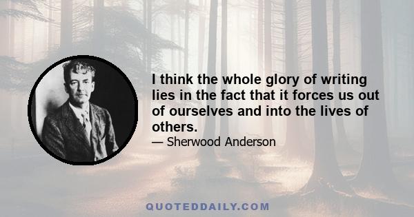 I think the whole glory of writing lies in the fact that it forces us out of ourselves and into the lives of others.