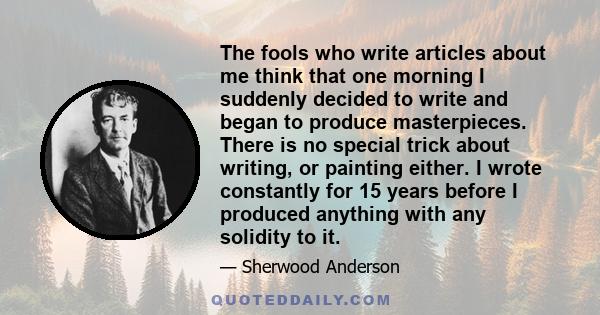 The fools who write articles about me think that one morning I suddenly decided to write and began to produce masterpieces. There is no special trick about writing, or painting either. I wrote constantly for 15 years