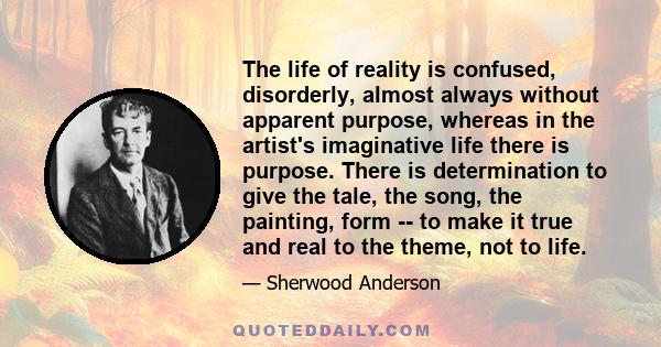 The life of reality is confused, disorderly, almost always without apparent purpose, whereas in the artist's imaginative life there is purpose. There is determination to give the tale, the song, the painting, form -- to 