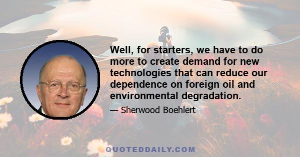 Well, for starters, we have to do more to create demand for new technologies that can reduce our dependence on foreign oil and environmental degradation.