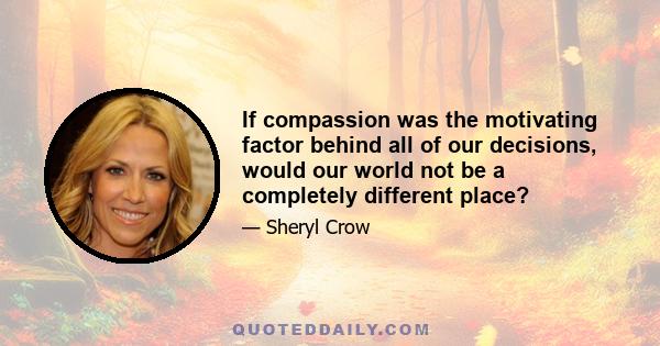 If compassion was the motivating factor behind all of our decisions, would our world not be a completely different place?