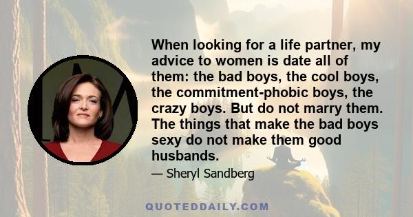 When looking for a life partner, my advice to women is date all of them: the bad boys, the cool boys, the commitment-phobic boys, the crazy boys. But do not marry them. The things that make the bad boys sexy do not make 