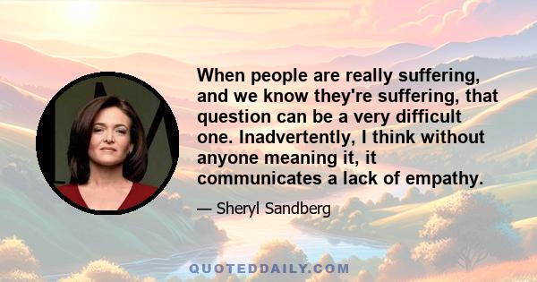 When people are really suffering, and we know they're suffering, that question can be a very difficult one. Inadvertently, I think without anyone meaning it, it communicates a lack of empathy.