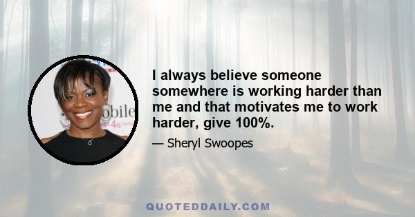 I always believe someone somewhere is working harder than me and that motivates me to work harder, give 100%.