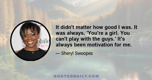 It didn't matter how good I was. It was always, 'You're a girl. You can't play with the guys.' It's always been motivation for me.