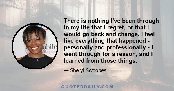 There is nothing I've been through in my life that I regret, or that I would go back and change. I feel like everything that happened - personally and professionally - I went through for a reason, and I learned from