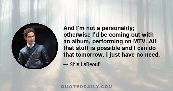 And I'm not a personality; otherwise I'd be coming out with an album, performing on MTV. All that stuff is possible and I can do that tomorrow. I just have no need.