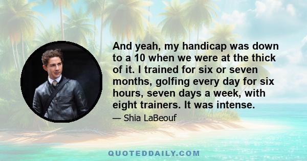 And yeah, my handicap was down to a 10 when we were at the thick of it. I trained for six or seven months, golfing every day for six hours, seven days a week, with eight trainers. It was intense.