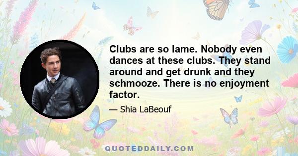 Clubs are so lame. Nobody even dances at these clubs. They stand around and get drunk and they schmooze. There is no enjoyment factor.