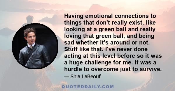 Having emotional connections to things that don't really exist, like looking at a green ball and really loving that green ball, and being sad whether it's around or not. Stuff like that. I've never done acting at this