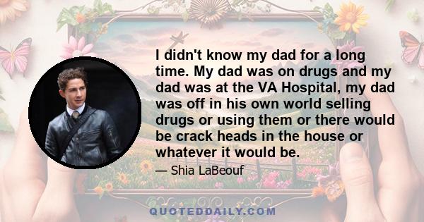 I didn't know my dad for a long time. My dad was on drugs and my dad was at the VA Hospital, my dad was off in his own world selling drugs or using them or there would be crack heads in the house or whatever it would be.