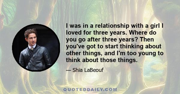 I was in a relationship with a girl I loved for three years. Where do you go after three years? Then you've got to start thinking about other things, and I'm too young to think about those things.