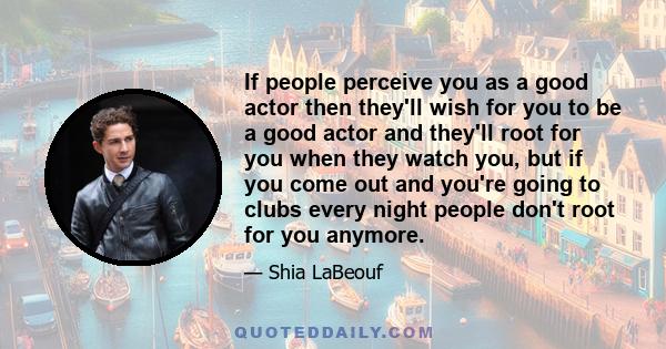 If people perceive you as a good actor then they'll wish for you to be a good actor and they'll root for you when they watch you, but if you come out and you're going to clubs every night people don't root for you