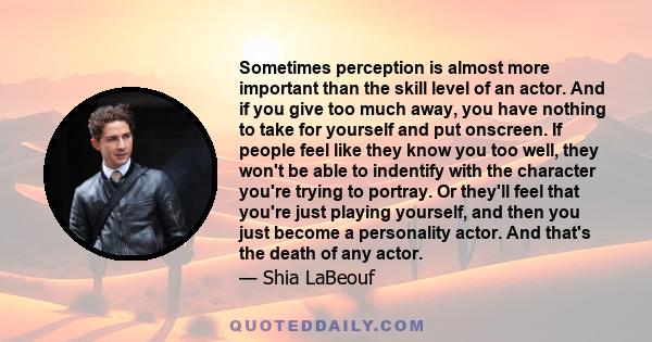 Sometimes perception is almost more important than the skill level of an actor. And if you give too much away, you have nothing to take for yourself and put onscreen. If people feel like they know you too well, they