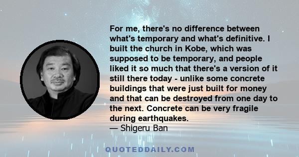 For me, there's no difference between what's temporary and what's definitive. I built the church in Kobe, which was supposed to be temporary, and people liked it so much that there's a version of it still there today -