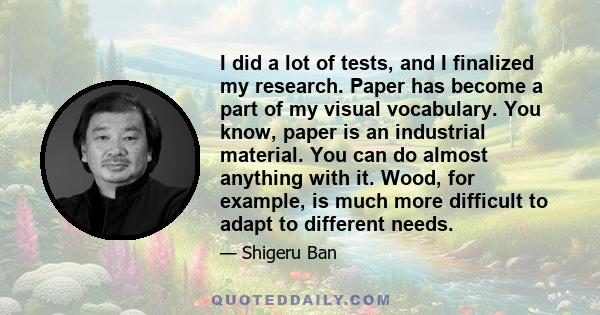 I did a lot of tests, and I finalized my research. Paper has become a part of my visual vocabulary. You know, paper is an industrial material. You can do almost anything with it. Wood, for example, is much more