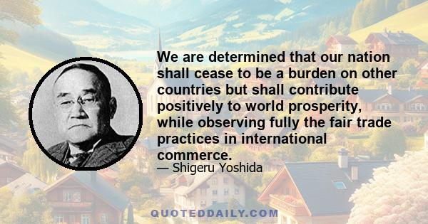 We are determined that our nation shall cease to be a burden on other countries but shall contribute positively to world prosperity, while observing fully the fair trade practices in international commerce.