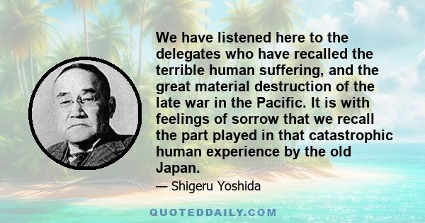 We have listened here to the delegates who have recalled the terrible human suffering, and the great material destruction of the late war in the Pacific. It is with feelings of sorrow that we recall the part played in