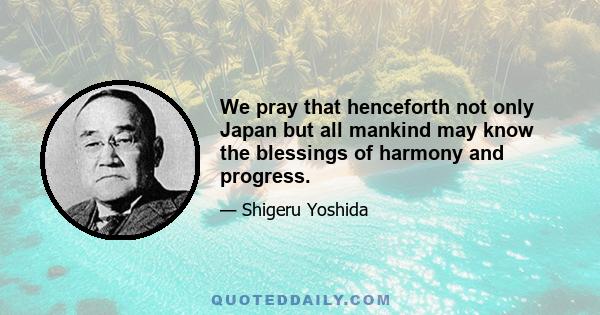 We pray that henceforth not only Japan but all mankind may know the blessings of harmony and progress.