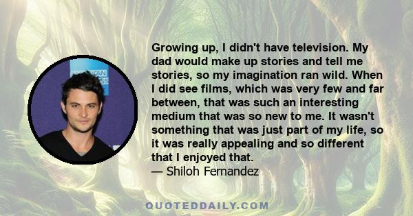 Growing up, I didn't have television. My dad would make up stories and tell me stories, so my imagination ran wild. When I did see films, which was very few and far between, that was such an interesting medium that was