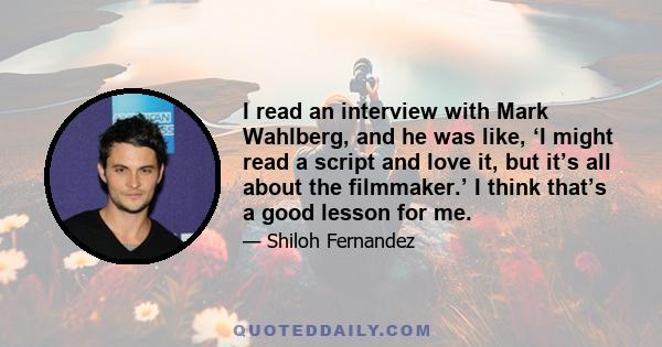 I read an interview with Mark Wahlberg, and he was like, ‘I might read a script and love it, but it’s all about the filmmaker.’ I think that’s a good lesson for me.