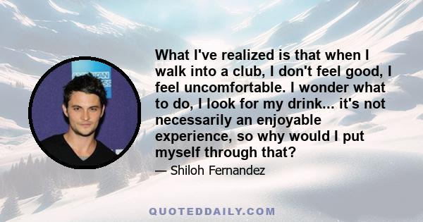 What I've realized is that when I walk into a club, I don't feel good, I feel uncomfortable. I wonder what to do, I look for my drink... it's not necessarily an enjoyable experience, so why would I put myself through