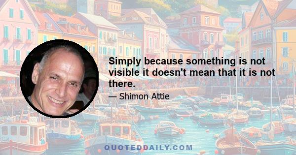 Simply because something is not visible it doesn't mean that it is not there.