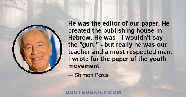 He was the editor of our paper. He created the publishing house in Hebrew. He was - I wouldn't say the guru - but really he was our teacher and a most respected man. I wrote for the paper of the youth movement.