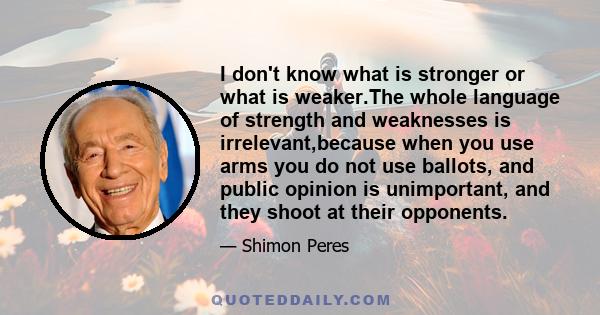 I don't know what is stronger or what is weaker.The whole language of strength and weaknesses is irrelevant,because when you use arms you do not use ballots, and public opinion is unimportant, and they shoot at their