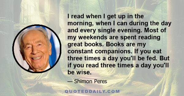 I read when I get up in the morning, when I can during the day and every single evening. Most of my weekends are spent reading great books. Books are my constant companions. If you eat three times a day you'll be fed.