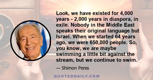 Look, we have existed for 4,000 years - 2,000 years in diaspora, in exile. Nobody in the Middle East speaks their original language but Israel. When we started 64 years ago, we were 650,000 people. So, you know, we are