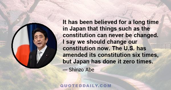 It has been believed for a long time in Japan that things such as the constitution can never be changed. I say we should change our constitution now. The U.S. has amended its constitution six times, but Japan has done