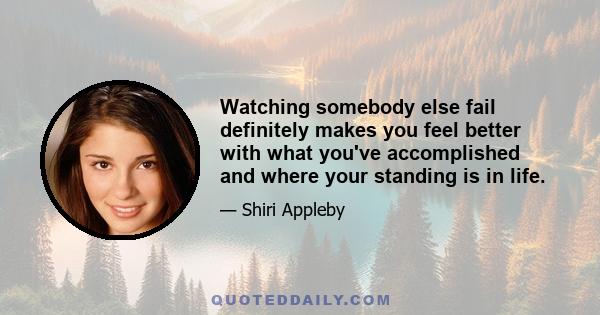 Watching somebody else fail definitely makes you feel better with what you've accomplished and where your standing is in life.