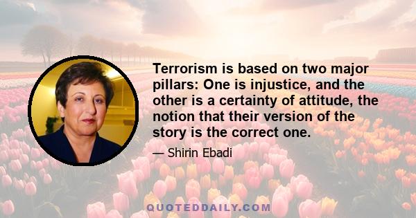 Terrorism is based on two major pillars: One is injustice, and the other is a certainty of attitude, the notion that their version of the story is the correct one.