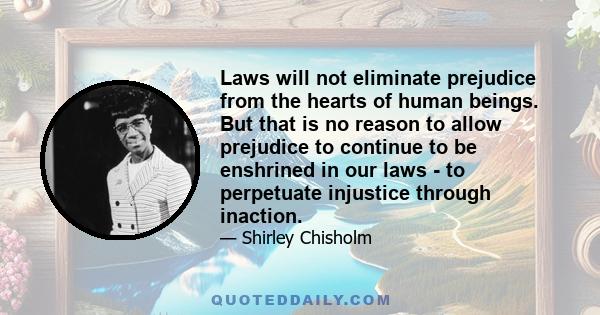 Laws will not eliminate prejudice from the hearts of human beings. But that is no reason to allow prejudice to continue to be enshrined in our laws - to perpetuate injustice through inaction.