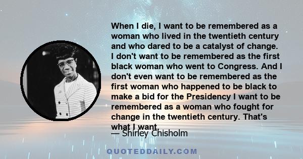 When I die, I want to be remembered as a woman who lived in the twentieth century and who dared to be a catalyst of change. I don't want to be remembered as the first black woman who went to Congress. And I don't even