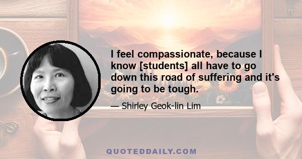 I feel compassionate, because I know [students] all have to go down this road of suffering and it's going to be tough.