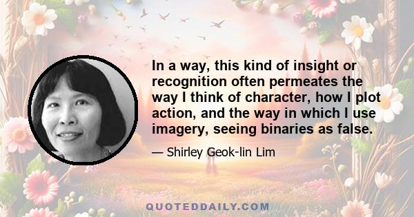 In a way, this kind of insight or recognition often permeates the way I think of character, how I plot action, and the way in which I use imagery, seeing binaries as false.